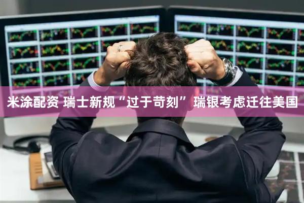 米涂配资 瑞士新规“过于苛刻” 瑞银考虑迁往美国