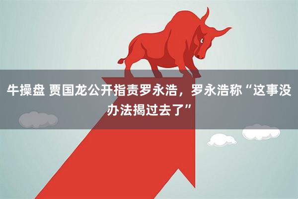 牛操盘 贾国龙公开指责罗永浩，罗永浩称“这事没办法揭过去了”