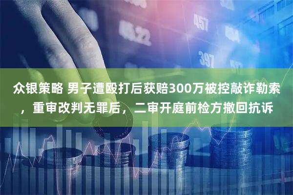 众银策略 男子遭殴打后获赔300万被控敲诈勒索，重审改判无罪后，二审开庭前检方撤回抗诉