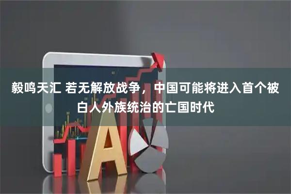 毅鸣天汇 若无解放战争，中国可能将进入首个被白人外族统治的亡国时代