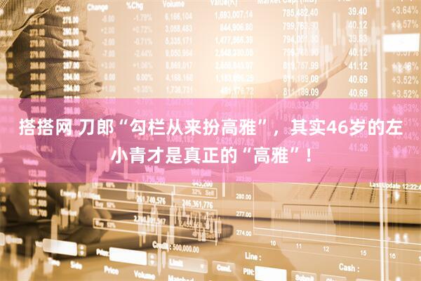 搭搭网 刀郎“勾栏从来扮高雅”，其实46岁的左小青才是真正的“高雅”！