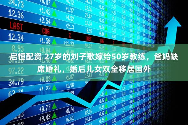 启恒配资 27岁的刘子歌嫁给50岁教练，爸妈缺席婚礼，婚后儿女双全移居国外