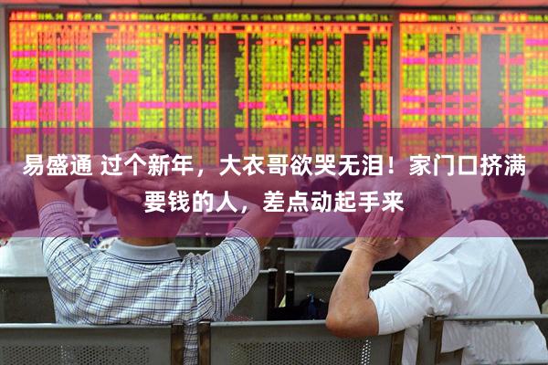 易盛通 过个新年，大衣哥欲哭无泪！家门口挤满要钱的人，差点动起手来