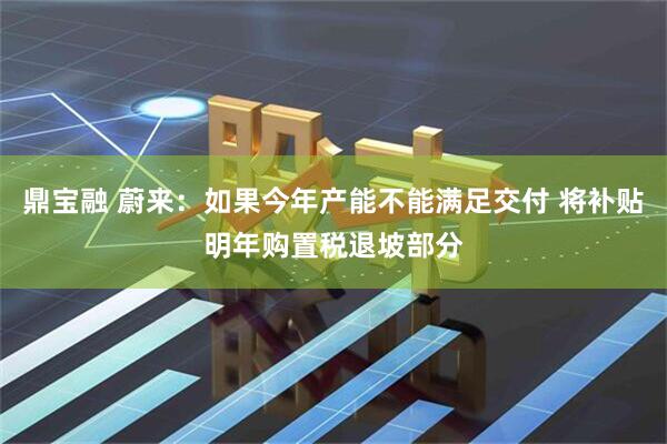 鼎宝融 蔚来：如果今年产能不能满足交付 将补贴明年购置税退坡部分