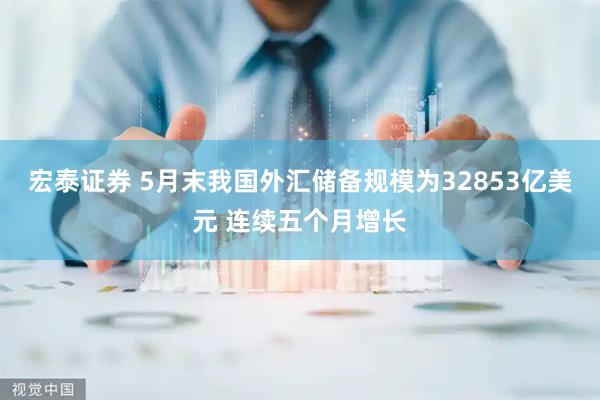 宏泰证券 5月末我国外汇储备规模为32853亿美元 连续五个月增长