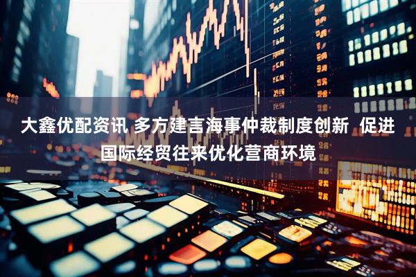 大鑫优配资讯 多方建言海事仲裁制度创新  促进国际经贸往来优化营商环境