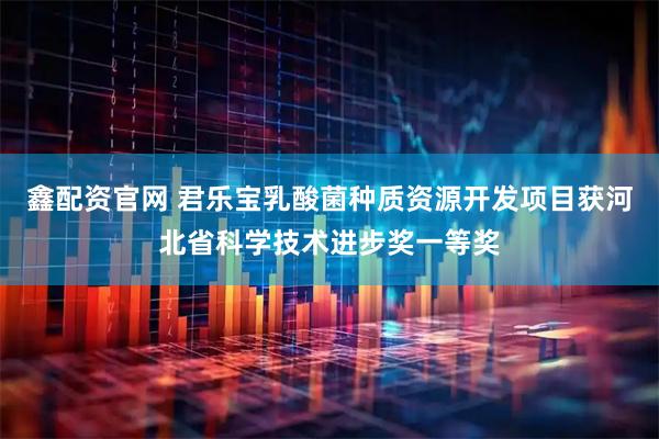 鑫配资官网 君乐宝乳酸菌种质资源开发项目获河北省科学技术进步奖一等奖