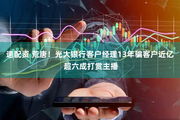 速配资 荒唐！光大银行客户经理13年骗客户近亿 超六成打赏主播