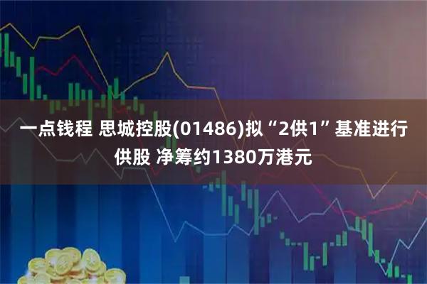 一点钱程 思城控股(01486)拟“2供1”基准进行供股 净筹约1380万港元