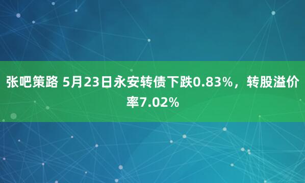 张吧策路 5月23日永安转债下跌0.83%，转股溢价率7.02%