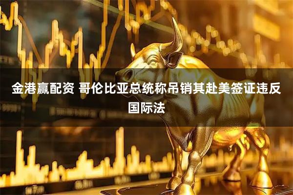 金港赢配资 哥伦比亚总统称吊销其赴美签证违反国际法