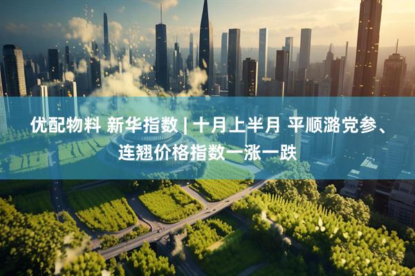优配物料 新华指数 | 十月上半月 平顺潞党参、连翘价格指数一涨一跌