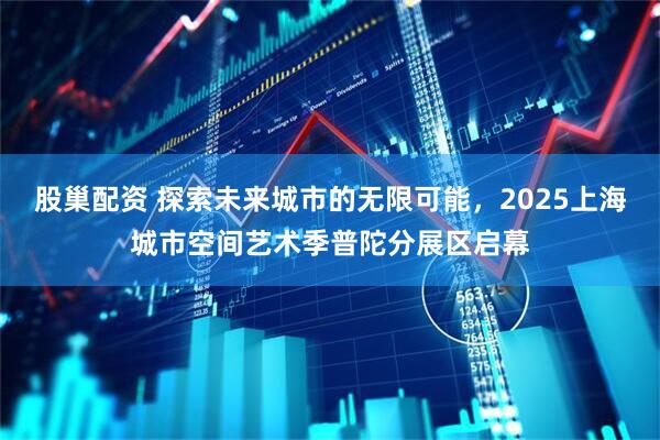 股巢配资 探索未来城市的无限可能，2025上海城市空间艺术季普陀分展区启幕