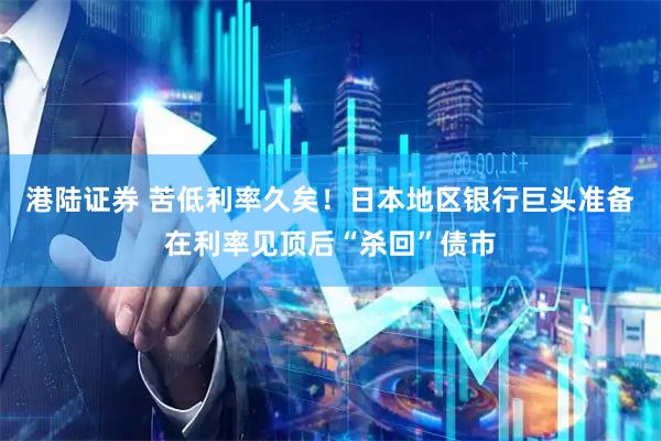 港陆证券 苦低利率久矣！日本地区银行巨头准备在利率见顶后“杀回”债市