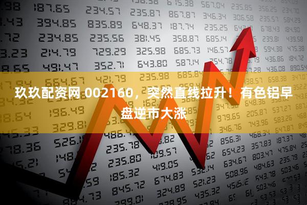 玖玖配资网 002160，突然直线拉升！有色铝早盘逆市大涨