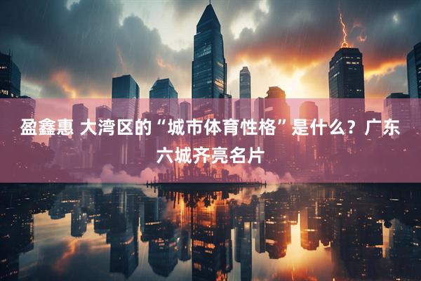 盈鑫惠 大湾区的“城市体育性格”是什么？广东六城齐亮名片