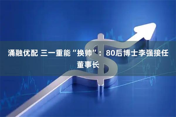 涌融优配 三一重能“换帅”：80后博士李强接任董事长
