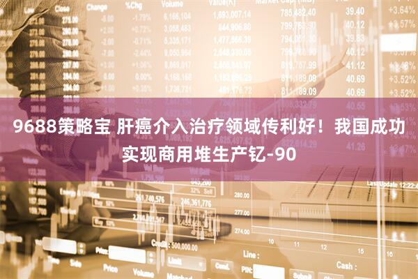 9688策略宝 肝癌介入治疗领域传利好！我国成功实现商用堆生产钇-90
