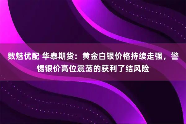 数魅优配 华泰期货：黄金白银价格持续走强，警惕银价高位震荡的获利了结风险