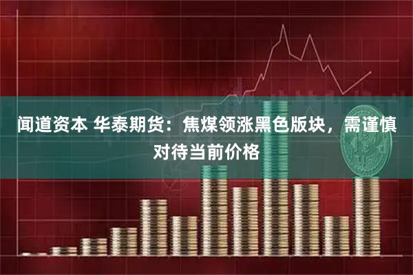 闻道资本 华泰期货：焦煤领涨黑色版块，需谨慎对待当前价格