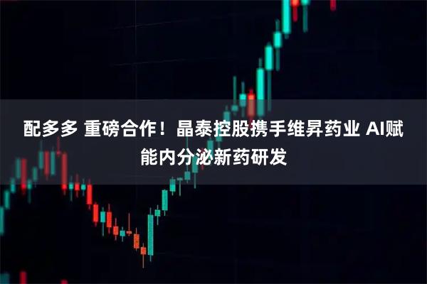 配多多 重磅合作！晶泰控股携手维昇药业 AI赋能内分泌新药研发