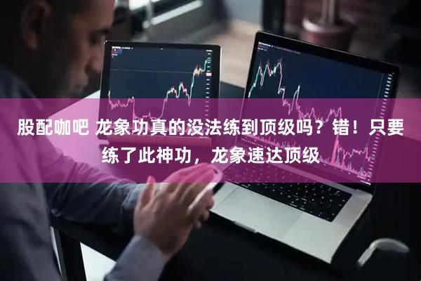 股配咖吧 龙象功真的没法练到顶级吗？错！只要练了此神功，龙象速达顶级