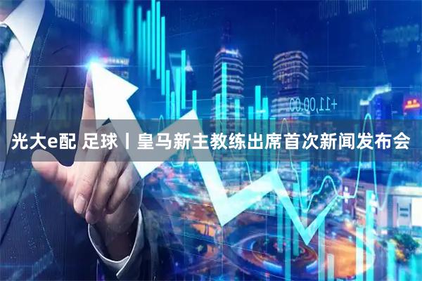 光大e配 足球丨皇马新主教练出席首次新闻发布会