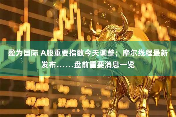 盈为国际 A股重要指数今天调整；摩尔线程最新发布……盘前重要消息一览