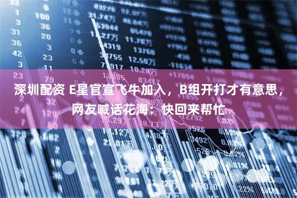 深圳配资 E星官宣飞牛加入，B组开打才有意思，网友喊话花海：快回来帮忙