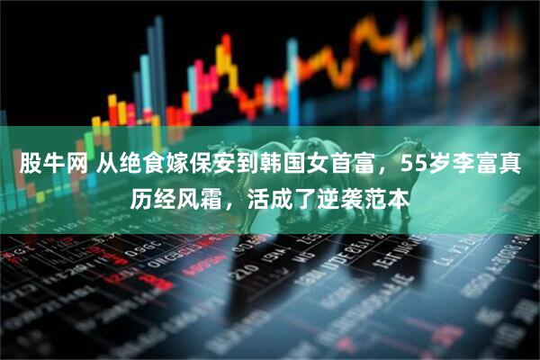 股牛网 从绝食嫁保安到韩国女首富，55岁李富真历经风霜，活成了逆袭范本