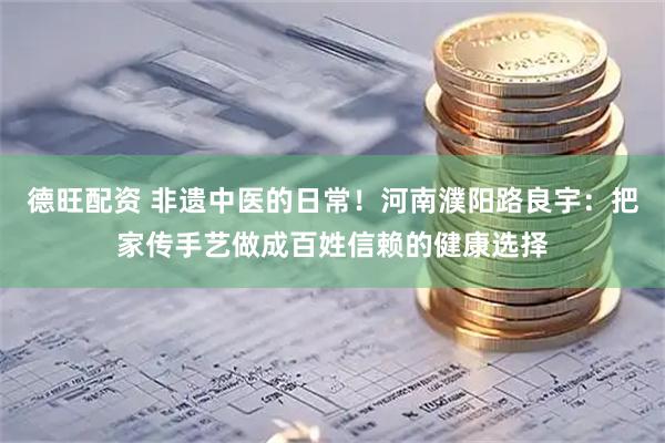 德旺配资 非遗中医的日常！河南濮阳路良宇：把家传手艺做成百姓信赖的健康选择