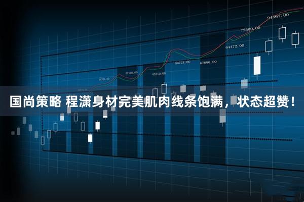 国尚策略 程潇身材完美肌肉线条饱满，状态超赞！