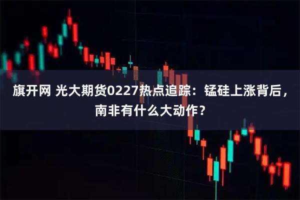旗开网 光大期货0227热点追踪：锰硅上涨背后，南非有什么大动作？