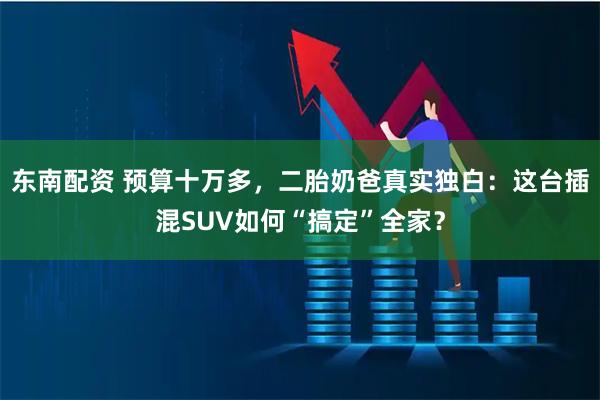 东南配资 预算十万多，二胎奶爸真实独白：这台插混SUV如何“搞定”全家？