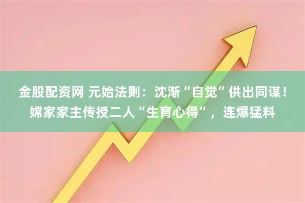 金股配资网 元始法则：沈渐“自觉”供出同谋！嫦家家主传授二人“生育心得”，连爆猛料