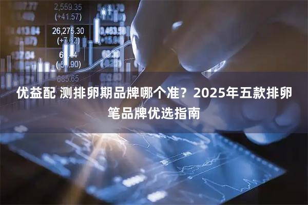 优益配 测排卵期品牌哪个准？2025年五款排卵笔品牌优选指南