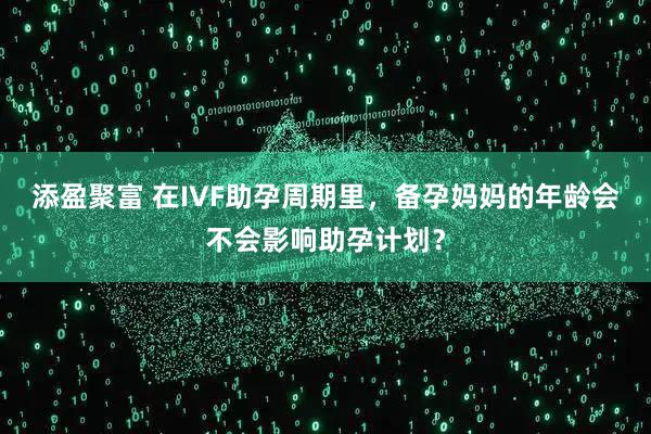 添盈聚富 在IVF助孕周期里，备孕妈妈的年龄会不会影响助孕计划？