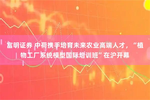 富明证券 中荷携手培育未来农业高端人才，“植物工厂系统模型国际培训班”在沪开幕