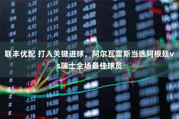 联丰优配 打入关键进球，阿尔瓦雷斯当选阿根廷vs瑞士全场最佳球员