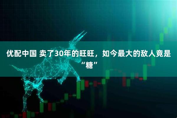 优配中国 卖了30年的旺旺，如今最大的敌人竟是“糖”